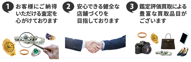 ①お客様にご納得いただける査定を心がけております ②安心できる健全な店舗づくりを目指しております ③鑑定評価買取による豊富な買取品目がございます